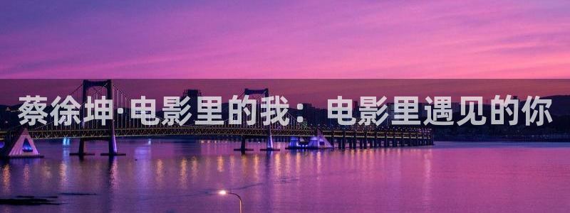 99re久久精品视频：蔡徐坤·电影里的我：电影里遇见的你